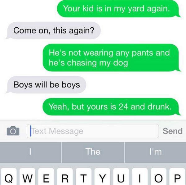 neighbors from hell texts - Your kid is in my yard again. Come on, this again? He's not wearing any pants and he's chasing my dog, Boys will be boys Yeah, but yours is 24 and drunk. 0 Text Message Send The I'm Qwertyuiop