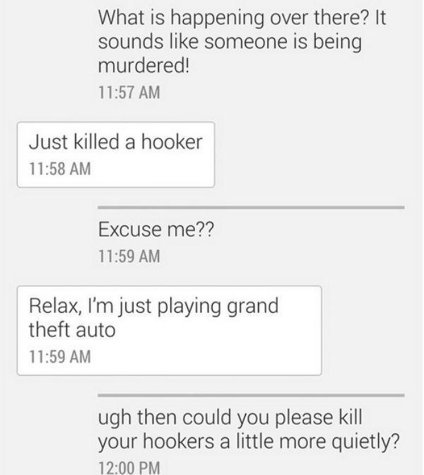 angle - What is happening over there? It sounds someone is being murdered! Just killed a hooker Excuse me?? Relax, I'm just playing grand theft auto ugh then could you please kill your hookers a little more quietly?