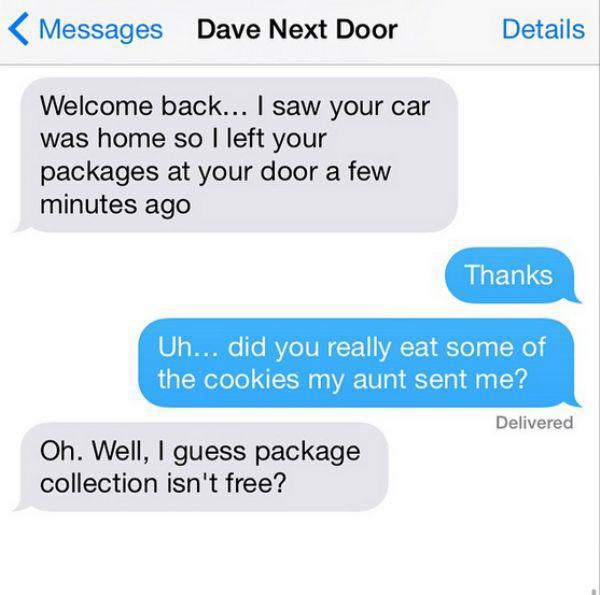 angry neighbor texts - Messages Dave Next Door Details Welcome back... I saw your car was home so I left your packages at your door a few minutes ago Thanks Uh... did you really eat some of the cookies my aunt sent me? Delivered Oh. Well, I guess package 