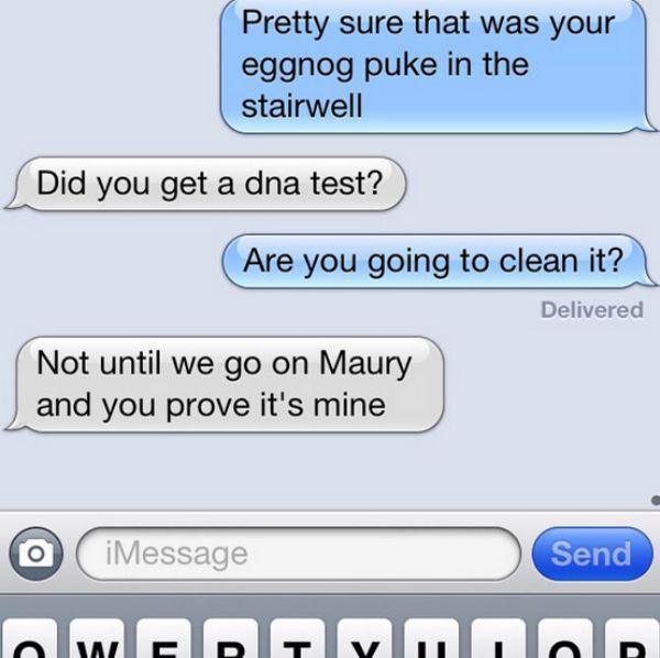 funny iphone conversations - Pretty sure that was your eggnog puke in the stairwell Did you get a dna test? Are you going to clean it? Delivered Not until we go on Maury and you prove it's mine O iMessage Send Wymna