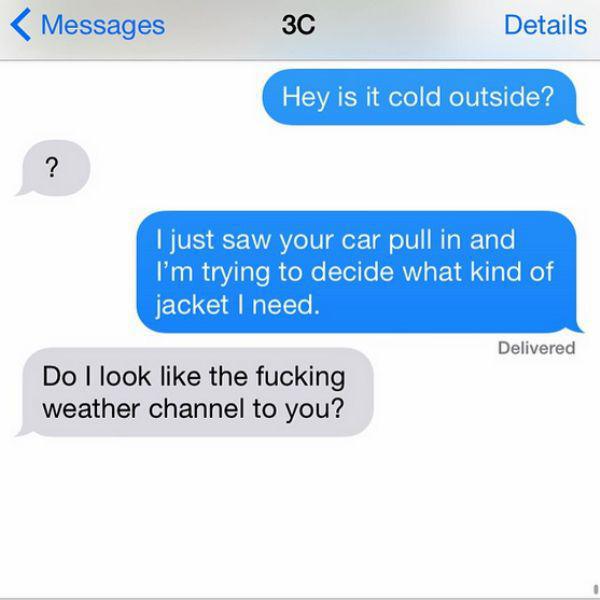 funny conversation between neighbors - Messages 3C Details Hey is it cold outside? I just saw your car pull in and I'm trying to decide what kind of jacket I need Delivered Do I look the fucking weather channel to you?