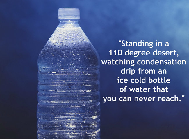 quotes - "Standing in a 110 degree desert, watching condensation drip from an ice cold bottle of water that you can never reach."