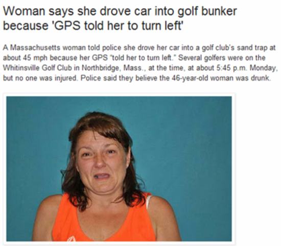 mouth - Woman says she drove car into golf bunker because 'Gps told her to turn left' A Massachusetts woman told police she drove her car into a golf club's sand trap at about 45 mph because her Gps told her to turn left. Several golfers were on the Whiti