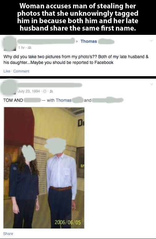 angle - Woman accuses man of stealing her photos that she unknowingly tagged him in because both him and her late husband the same first name. Thomas 1 hr. Why did you take two pictures from my photo's?? Both of my late husband & his daughter...Maybe you 