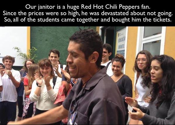 Student - Our janitor is a huge Red Hot Chili Peppers fan. Since the prices were so high, he was devastated about not going. So, all of the students came together and bought him the tickets.