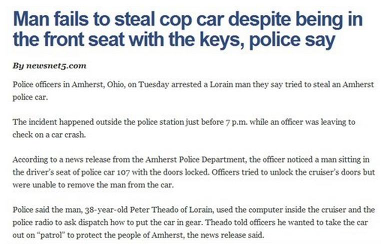 America's Dumbest Criminals - Man fails to steal cop car despite being in the front seat with the keys, police say By newsnet5.com Police officers in Amherst, Ohio, on Tuesday arrested a Lorain man they say tried to steal an Amherst police car. The incide