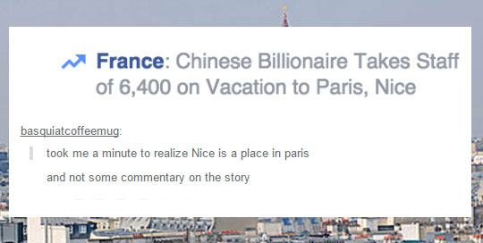 tumblr - funny tumblr comments - France Chinese Billionaire Takes Staff of 6,400 on Vacation to Paris, Nice basquiatcoffeemug I took me a minute to realize Nice is a place in paris and not some commentary on the story