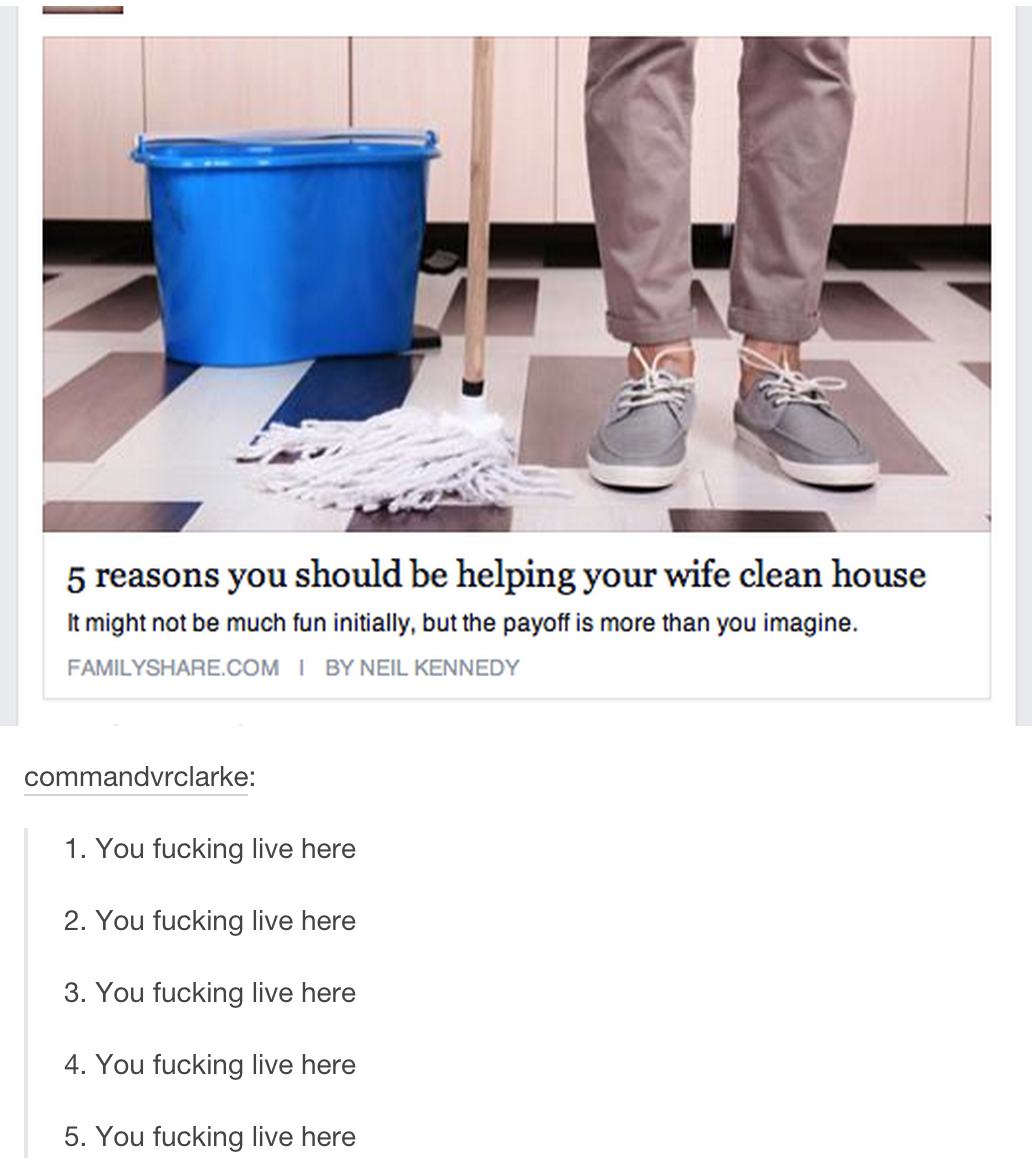 tumblr - because you fucking live here - 5 reasons you should be helping your wife clean house It might not be much fun initially, but the payoff is more than you imagine. Family.Com | By Neil Kennedy commandvrclarke 1. You fucking live here 2. You fuckin
