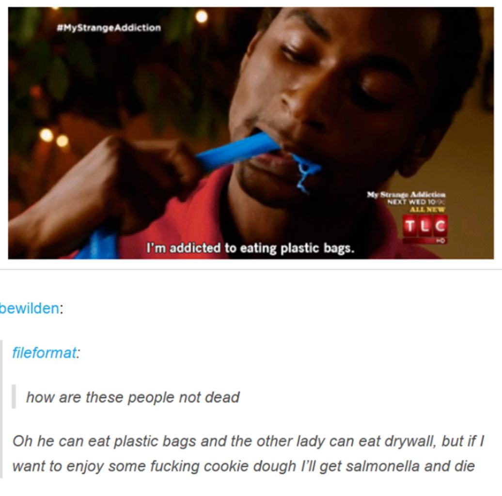tumblr - best of tumblr comments - My Strange Addiction Next Wed 10 Ll New I'm addicted to eating plastic bags. bewilden fileformat how are these people not dead Oh he can eat plastic bags and the other lady can eat drywall, but if I want to enjoy some fu