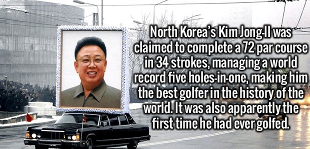 car - North Korea's Kim JonglI was claimed to complete a 72 par course in 34 strokes, managing a world record five holesinone, making him the best golfer in the history of the world. It was also apparently the first time he had ever golfed.