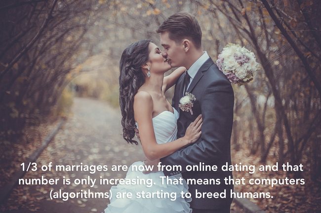showerthoughts  - 13 of marriages are now from online dating and that number is only increasing. That means that computers algorithms are starting to breed humans.