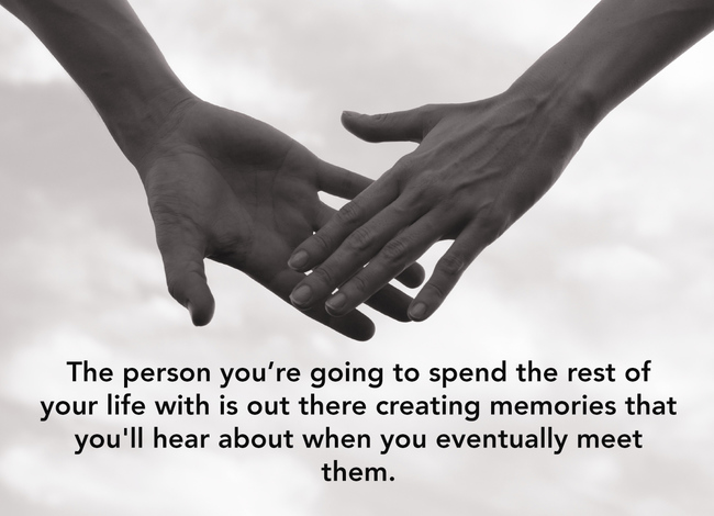 showerthoughts  - random weird thoughts - The person you're going to spend the rest of your life with is out there creating memories that you'll hear about when you eventually meet them.