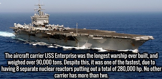 uss enterprise cvn 65 - The aircraft carrier Uss Enterprise was the longest warship ever built, and weighed over 90,000 tons. Despite this, it was one of the fastest, due to having 8 separate nuclear reactors putting out a total of 280,000 hp. No other ca