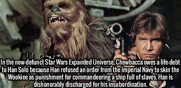 In the nowdefunct Star Wars Expanded Universe, Chewbacca owes a lifedebt to Han Solo because Han refused an order from the Imperial Navy to skin the Wookiee as punishment for commandeering a ship full of slaves. Han is dishonorably discharged for his…