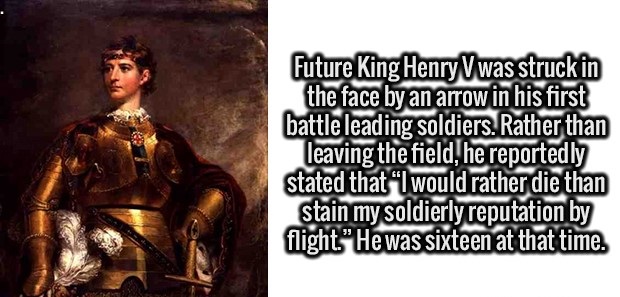 poster - Future King HenryVwas struck in the face by an arrow in his first battle leading soldiers. Rather than leaving the field, he reportedly stated that I would rather die than stain my soldierly reputation by flight."He was sixteen at that time.