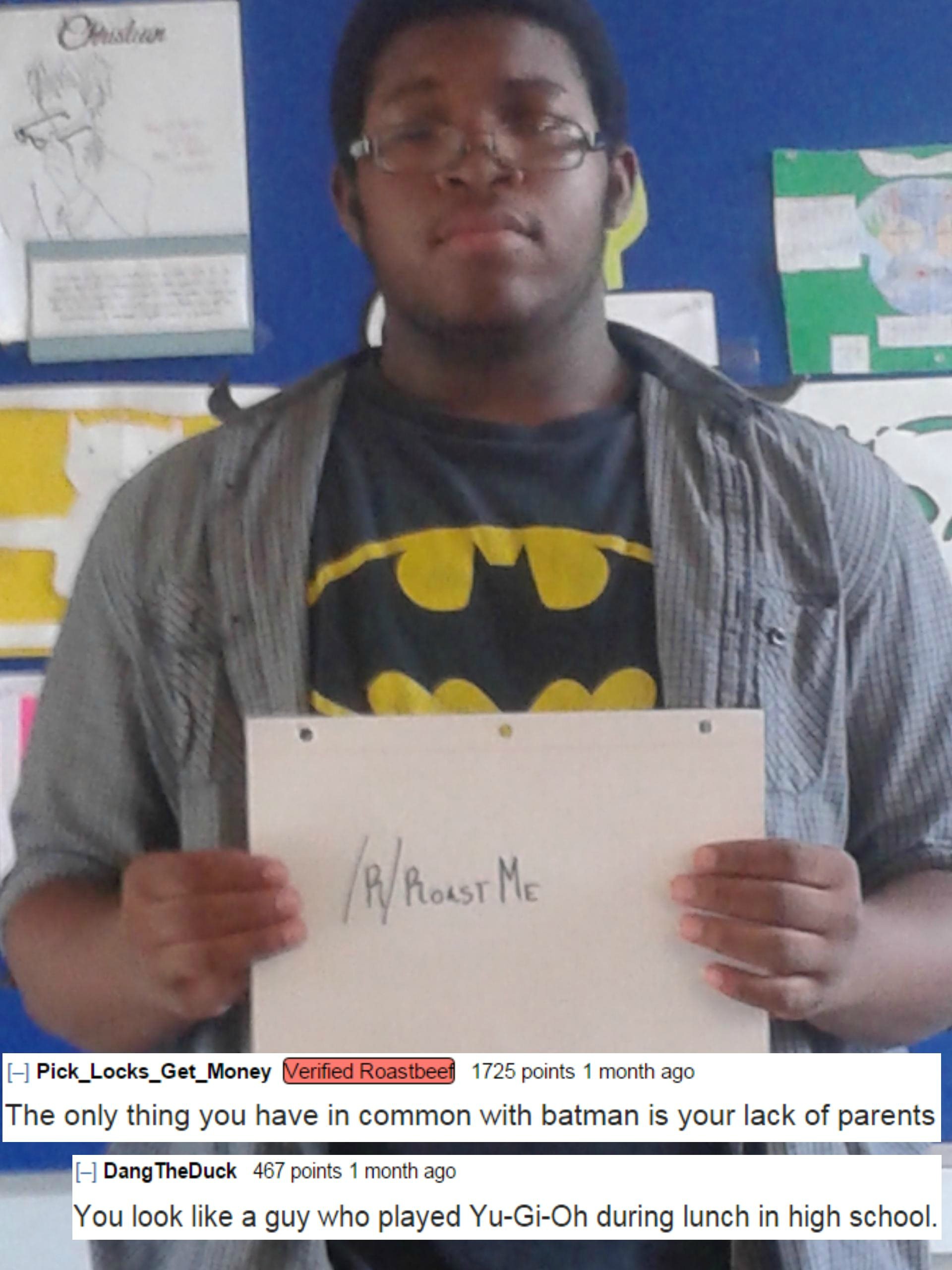 roast me - P Roast Me Pick_Locks_Get_Money Verified Roastbeef 1725 points 1 month ago The only thing you have in common with batman is your lack of parents Dang TheDuck 467 points 1 month ago You look a guy who played YuGiOh during lunch in high school.