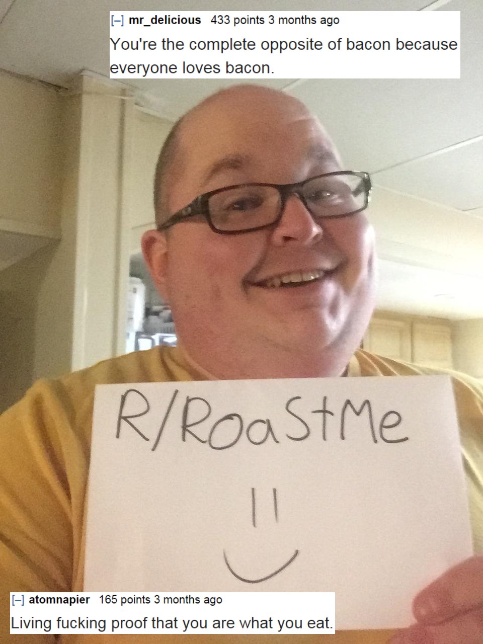 roast burn - mr_delicious 433 points 3 months ago You're the complete opposite of bacon because everyone loves bacon. RRoastMe atomnapier 165 points 3 months ago Living fucking proof that you are what you eat.