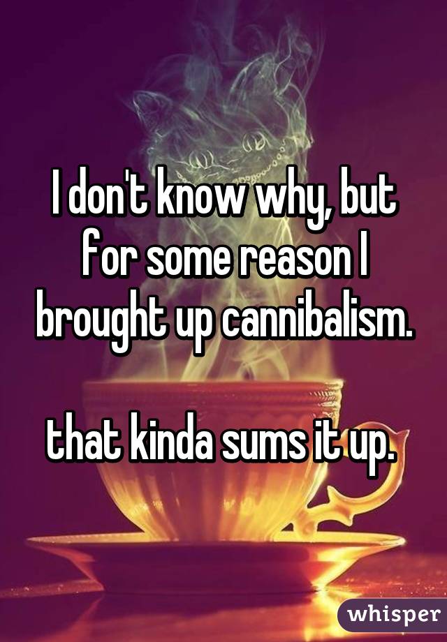 we re all mad here - I don't know why, but for some reason brought up cannibalism. that kinda sums it up whisper