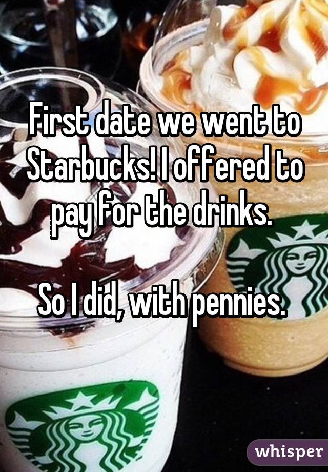 take me to starbucks - First date we went to Starbucksgloffered to pay for the drinks So I did, with pennies whisper