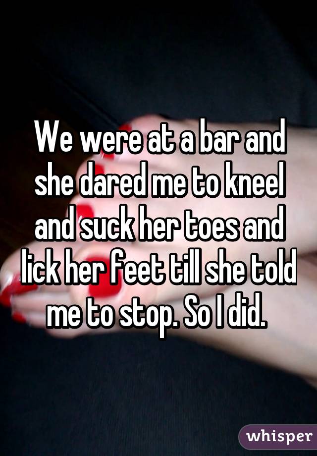 love - We were at a bar and she dared me to kneel and suck hertoes and lick her feet till she told me to stop. Soldid. whisper