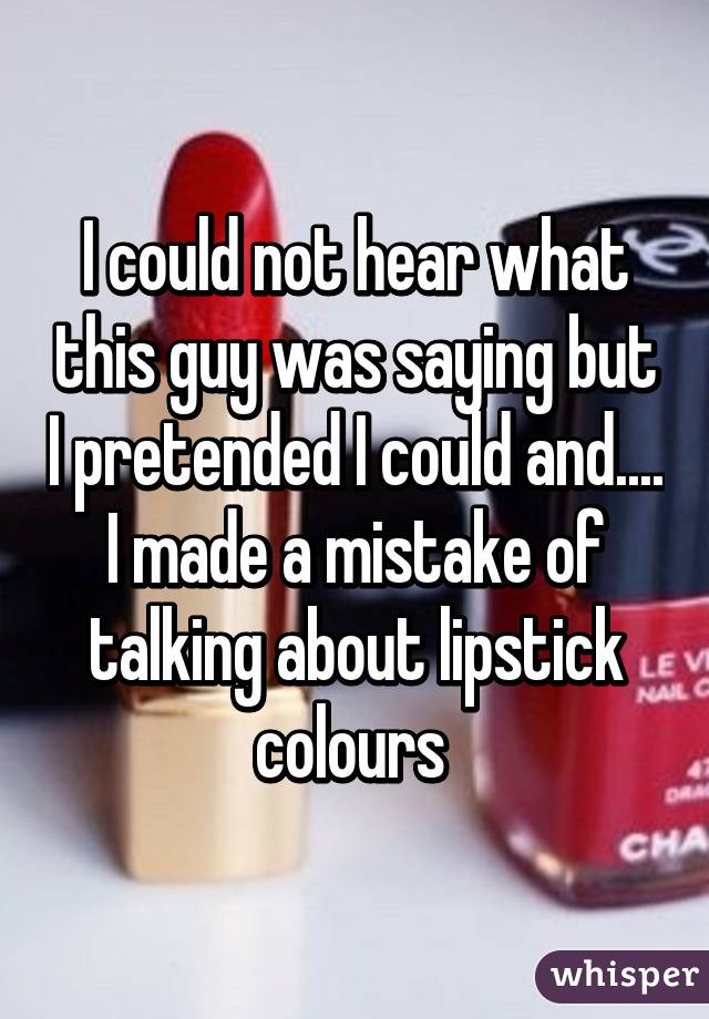 Icould not hear whate. this guy was saying but Ipretended I could and... "I made a mistake of talking about lipstick ev colours Lev Narc Cha whisper