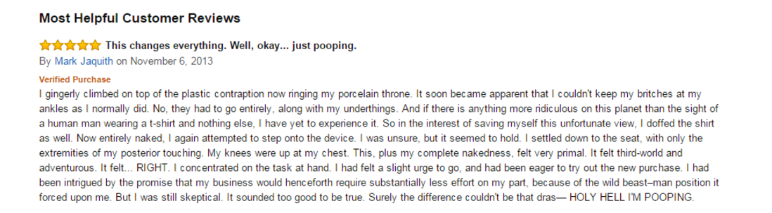 amazon reviews - funny squatty potty reviews - Most Helpful Customer Reviews This changes everything. Well, okay... just pooping. By Mark Jaquith on Verified Purchase gingerly climbed on top of the plastic contraption now ringing my porcelain throne. It s