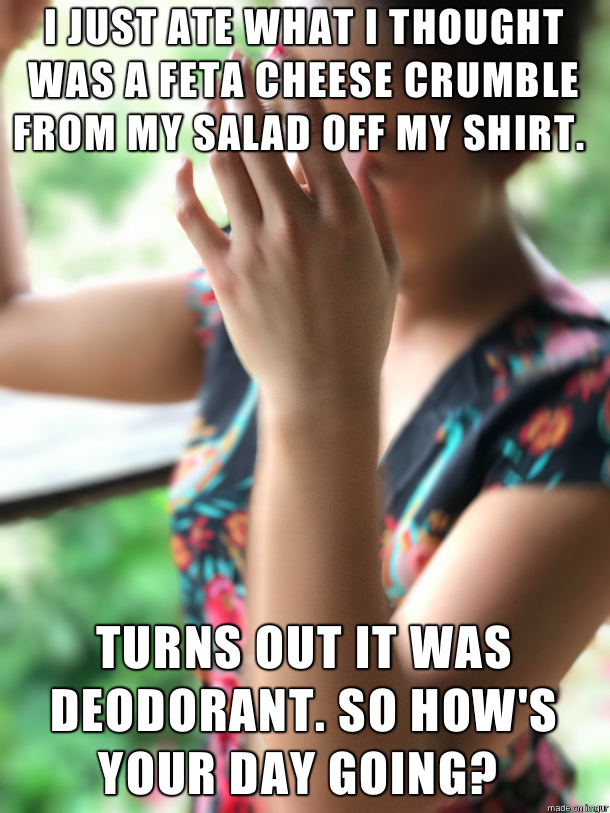 feta cheese meme - I Just Ate What I Thought Was A Feta Cheese Crumble From My Salad Off My Shirt Turns Out It Was Deodorant. So How'S Your Day Going?
