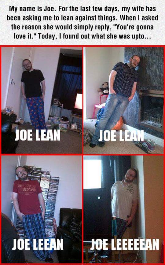 joe lean meme - My name is Joe. For the last few days, my wife has been asking me to lean against things. When I asked the reason she would simply , "You're gonna love it." Today, I found out what she was upto... Joe Lean Joe Leans Shes Joe Leean Joe Leee