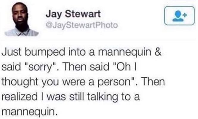 education - Jay Stewart Just bumped into a mannequin & said "sorry". Then said "Oh ! thought you were a person". Then realized I was still talking to a mannequin.