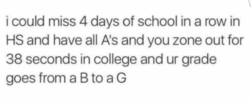 unicorns fake but giraffes are real - i could miss 4 days of school in a row in Hs and have all A's and you zone out for 38 seconds in college and ur grade goes from a B to a G