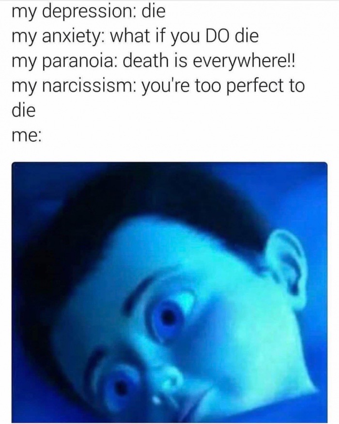 my depression my anxiety - my depression die my anxiety what if you Do die my paranoia death is everywhere!! my narcissism you're too perfect to die me