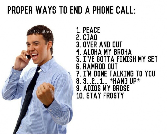 ways to end a phone call - Proper Ways To End A Phone Call SecureBros 1. Peace 2. Ciao 3. Over And Out 4. Aloha My Broha 5. I'Ve Gotta Finish My Set 6. Ramrod Out 7. I'M Done Talking To You 8.3...2...1... Hang Up 9. Adios My Brose 10. Stay Frosty