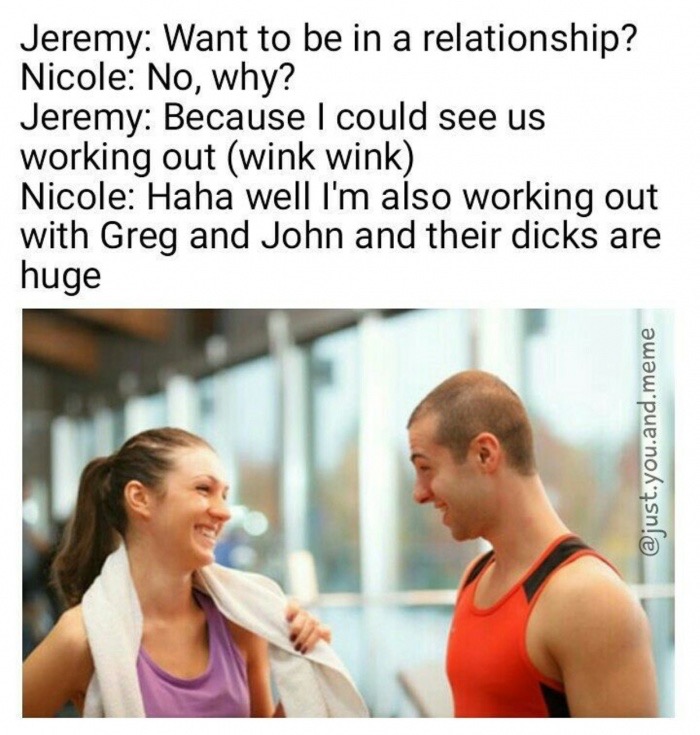 funny memes, hilarious, funny jokes - shoulder - Jeremy Want to be in a relationship? Nicole No, why? Jeremy Because I could see us working out wink wink Nicole Haha well I'm also working out with Greg and John and their dicks are huge .you.and.meme