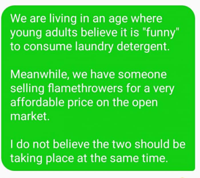 grass - We are living in an age where young adults believe it is "funny" to consume laundry detergent. Meanwhile, we have someone selling flamethrowers for a very affordable price on the open market. I do not believe the two should be taking place at the 