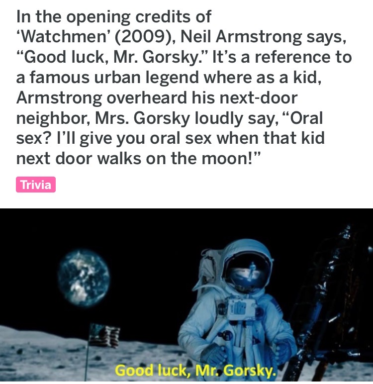 human behavior - In the opening credits of 'Watchmen' 2009, Neil Armstrong says, Good luck, Mr. Gorsky. It's a reference to a famous urban legend where as a kid, Armstrong overheard his nextdoor neighbor, Mrs. Gorsky loudly say, Oral sex? I'll give you or