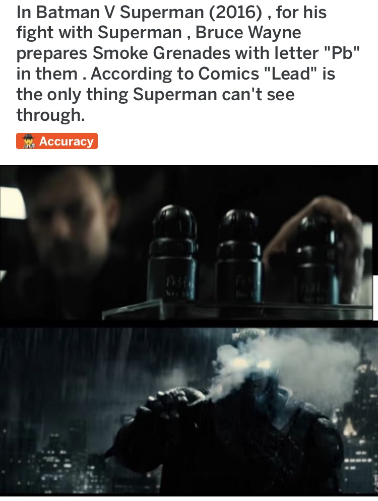 water - In Batman v Superman 2016, for his fight with Superman , Bruce Wayne prepares Smoke Grenades with letter "Pb" in them. According to Comics "Lead" is the only thing Superman can't see through . Accuracy