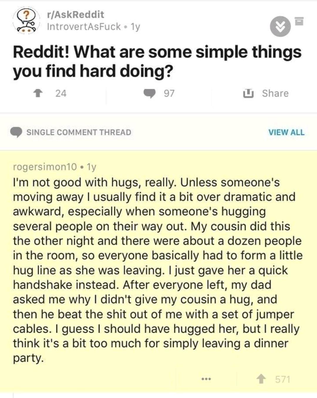 document - rAskReddit IntrovertAsFuckly Reddit! What are some simple things you find hard doing? 24 U 97 Single Comment Thread View All rogersimon 10.1y I'm not good with hugs, really. Unless someone's moving away I usually find it a bit over dramatic and