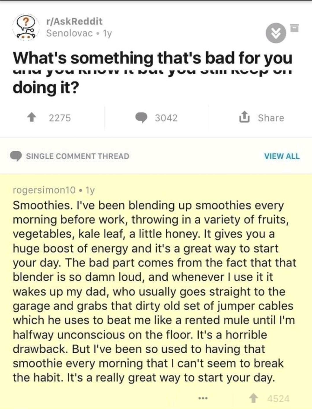 document - rAskReddit Senolovac ly What's something that's bad for you unu yuu Nuvy il nur yuu uul Nuu Uit doing it? 2275 3042 U Single Comment Thread View All rogersimon 10.1y Smoothies. I've been blending up smoothies every morning before work, throwing