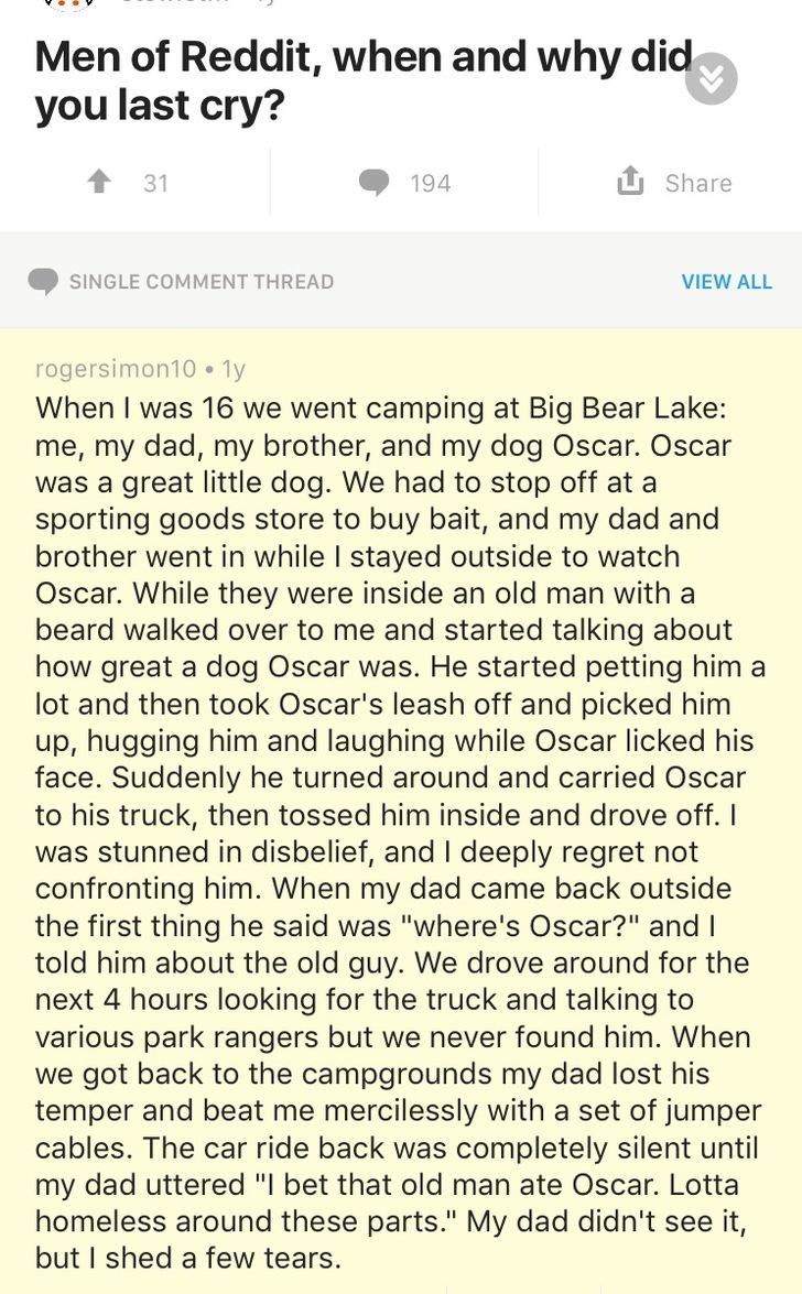 document - Men of Reddit, when and why did you last cry? 31 194 Single Comment Thread View All rogersimon 10. ly When I was 16 we went camping at Big Bear Lake me, my dad, my brother, and my dog Oscar. Oscar was a great little dog. We had to stop off at a