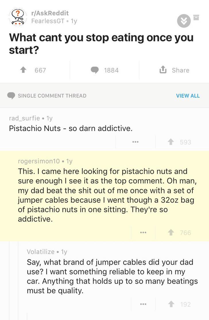 dad beat me with jumper cables - rAskReddit FearlessGT ly . What cant you stop eating once you start? 667 1884 Single Comment Thread View All rad_surfie 1y Pistachio Nuts so darn addictive. 593 rogersimon10.17 This. I came here looking for pistachio nuts 