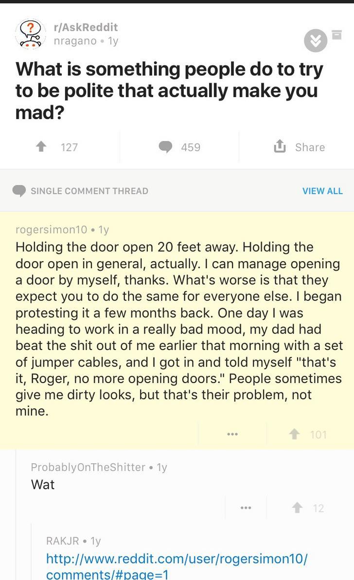document - rAskReddit nraganoly What is something people do to try to be polite that actually make you mad? 127 459 Single Comment Thread View All rogersimon 10.1 Holding the door open 20 feet away. Holding the door open in general, actually. I can manage