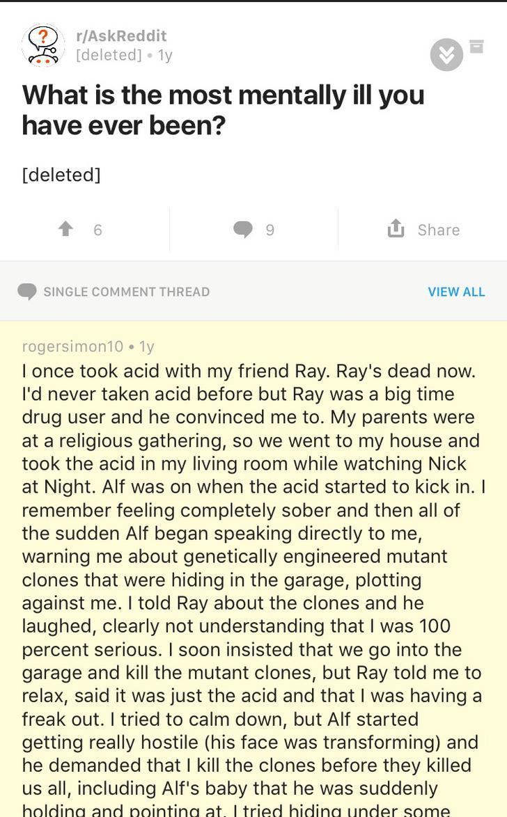 u rogersimon10 - rAskReddit deleted 1y What is the most mentally ill you have ever been? deleted 6 9 U Single Comment Thread View All rogersimon10 ly I once took acid with my friend Ray. Ray's dead now. I'd never taken acid before but Ray was a big time d