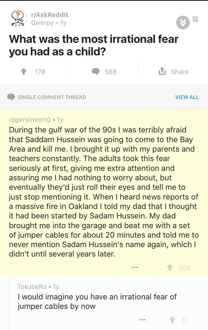 document - rAskReddit Qwerpy ly What was the most irrational fear you had as a child? 178 588 Single Comment Thread View All rogersimon10 ly During the gulf war of the 90s I was terribly afraid that Saddam Hussein was going to come to the Bay Area and kil
