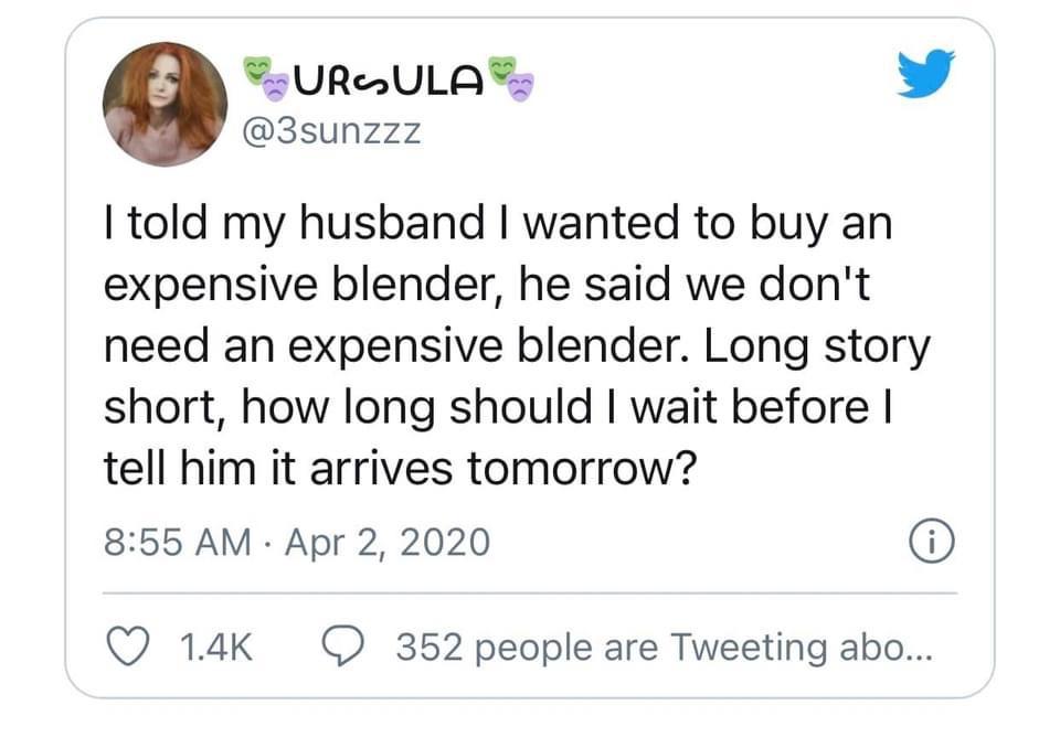 if you turn off the news and talk to your neighbors - Ursula I told my husband I wanted to buy an expensive blender, he said we don't need an expensive blender. Long story short, how long should I wait before | tell him it arrives tomorrow? 0 9 352 people