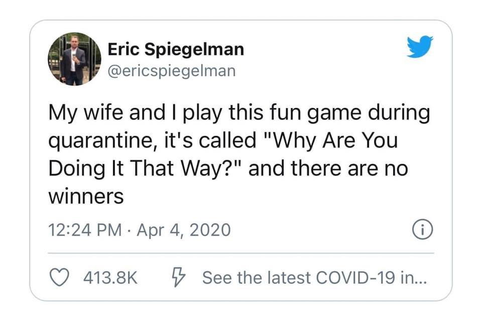 angle - Eric Spiegelman My wife and I play this fun game during quarantine, it's called "Why Are You Doing It That Way?" and there are no winners i 5 See the latest Covid19 in...