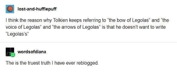 angle - lostandhufflepuff I think the reason why Tolkien keeps referring to "the bow of Legolas" and "the voice of Legolas" and "the arrows of Legolas" is that he doesn't want to write "Legolas's wordsofdiana The is the truest truth I have ever reblogged.