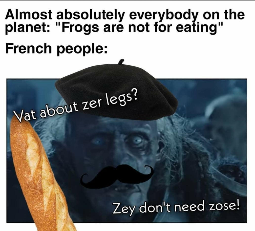 moustache - Almost absolutely everybody on the planet "Frogs are not for eating" French people Vat about zer legs? Zey don't need zose!