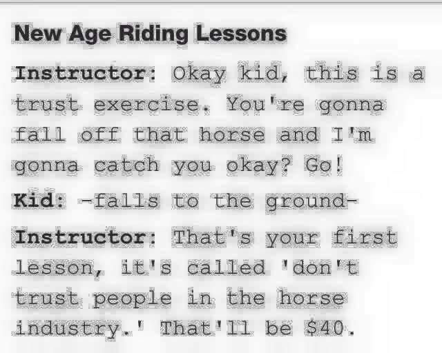 handwriting - New Age Riding Lessons Instructor Okay kid, this is a trust exercise. You're gonna fall off that horse and I'm gonna catch you okay? Go! Kid falls to the ground Instructor That's your first lesson, it's called 'don't trust people in the hors