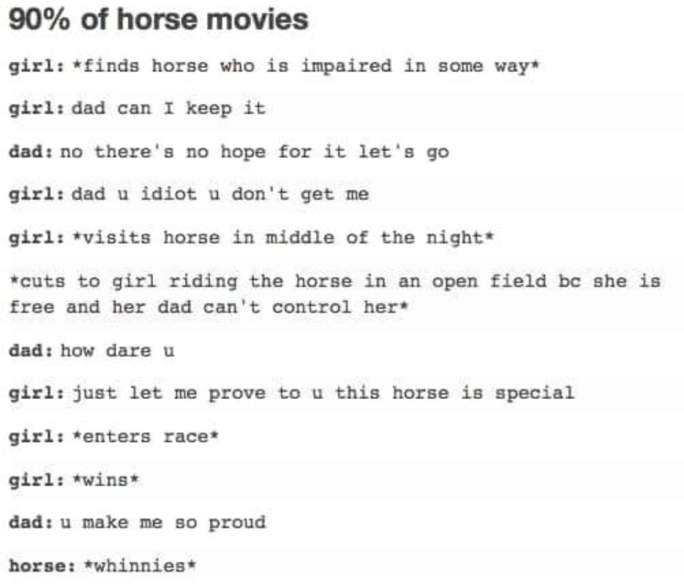 document - 90% of horse movies girl finds horse who is impaired in some way girl dad can I keep it dad no there's no hope for it let's go girl dad u idiot u don't get me girl visits horse in middle of the night cuts to girl riding the horse in an open fie