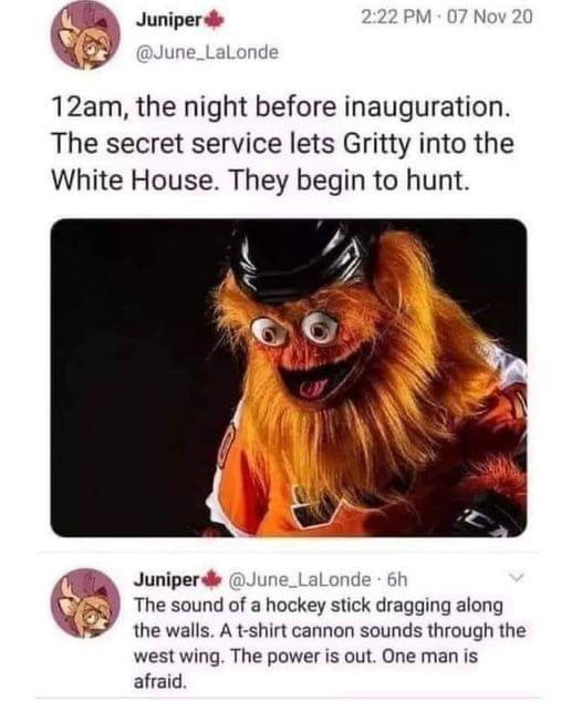 random pics - looking rough meme - 07 Nov 20 Juniper 12am, the night before inauguration. The secret service lets Gritty into the White House. They begin to hunt. C Juniper 6h The sound of a hockey stick dragging along the walls. A tshirt cannon sounds th